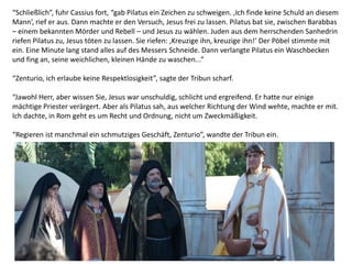“Schließlich”, fuhr Cassius fort, “gab Pilatus ein Zeichen zu schweigen. ‚Ich finde keine Schuld an diesem
Mann‘, rief er aus. Dann machte er den Versuch, Jesus frei zu lassen. Pilatus bat sie, zwischen Barabbas
– einem bekannten Mörder und Rebell – und Jesus zu wählen. Juden aus dem herrschenden Sanhedrin
riefen Pilatus zu, Jesus töten zu lassen. Sie riefen: ‚Kreuzige ihn, kreuzige ihn!‘ Der Pöbel stimmte mit
ein. Eine Minute lang stand alles auf des Messers Schneide. Dann verlangte Pilatus ein Waschbecken
und fing an, seine weichlichen, kleinen Hände zu waschen...”
“Zenturio, ich erlaube keine Respektlosigkeit”, sagte der Tribun scharf.
“Jawohl Herr, aber wissen Sie, Jesus war unschuldig, schlicht und ergreifend. Er hatte nur einige
mächtige Priester verärgert. Aber als Pilatus sah, aus welcher Richtung der Wind wehte, machte er mit.
Ich dachte, in Rom geht es um Recht und Ordnung, nicht um Zweckmäßigkeit.
“Regieren ist manchmal ein schmutziges Geschäft, Zenturio”, wandte der Tribun ein.
 
