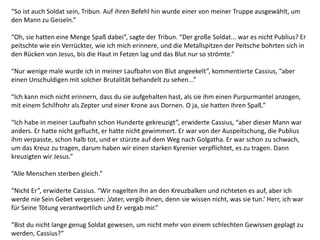 “So ist auch Soldat sein, Tribun. Auf ihren Befehl hin wurde einer von meiner Truppe ausgewählt, um
den Mann zu Geiseln.”
“Oh, sie hatten eine Menge Spaß dabei”, sagte der Tribun. “Der große Soldat... war es nicht Publius? Er
peitschte wie ein Verrückter, wie ich mich erinnere, und die Metallspitzen der Peitsche bohrten sich in
den Rücken von Jesus, bis die Haut in Fetzen lag und das Blut nur so strömte.”
“Nur wenige male wurde ich in meiner Laufbahn von Blut angeekelt”, kommentierte Cassius, “aber
einen Unschuldigen mit solcher Brutalität behandelt zu sehen...”
“Ich kann mich nicht erinnern, dass du sie aufgehalten hast, als sie ihm einen Purpurmantel anzogen,
mit einem Schilfrohr als Zepter und einer Krone aus Dornen. O ja, sie hatten ihren Spaß.”
“Ich habe in meiner Laufbahn schon Hunderte gekreuzigt”, erwiderte Cassius, “aber dieser Mann war
anders. Er hatte nicht geflucht, er hatte nicht gewimmert. Er war von der Auspeitschung, die Publius
ihm verpasste, schon halb tot, und er stürzte auf dem Weg nach Golgatha. Er war schon zu schwach,
um das Kreuz zu tragen, darum haben wir einen starken Kyrenier verpflichtet, es zu tragen. Dann
kreuzigten wir Jesus.”
“Alle Menschen sterben gleich.”
“Nicht Er”, erwiderte Cassius. “Wir nagelten ihn an den Kreuzbalken und richteten es auf, aber ich
werde nie Sein Gebet vergessen: ‚Vater, vergib ihnen, denn sie wissen nicht, was sie tun.‘ Herr, ich war
für Seine Tötung verantwortlich und Er vergab mir.”
“Bist du nicht lange genug Soldat gewesen, um nicht mehr von einem schlechten Gewissen geplagt zu
werden, Cassius?”
 