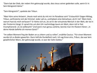 “Dann bat der Dieb, der neben ihm gekreuzigt wurde, dass Jesus seiner gedenken solle, wenn Er in
Sein Königreich käme.”
“Sein Königreich!”, spottete der Tribun.
“Aber höre seine Antwort: ‚Heute noch wirst du mit mir im Paradiese sein!‘ Erstaunlich! Gegen Mittag,
Tribun, verfinsterte sich der Himmel. Jeder sah es, und bekam eine Gänsehaut, als Er rief: ‘Mein Gott,
warum hast du mich verlassen?‘ Er hörte sich an, als sei Er der einsamste Mensch in der Welt, der da in
der Finsternis hängt. Er sprach bis um drei Uhr nachmittags kaum ein Wort, dann rief er fast
triumphierend: ‚Es ist vollbracht!‘ Und wenn man genau zuhörte, konnte man ihn flüstern hören: ‚In
deine Hände befehle ich meinen Geist!‘”
“Im selben Moment fing der Boden an zu zittern und zu rollen”, erzählte Cassius. “Für einen Moment
wurde ich zu Boden geworfen. Dann ließ die Dunkelheit nach. Ich sag ihnen eins, Tribun, das war kein
gewöhnlicher Mann, der gekreuzigt wurde, es war der Sohn Gottes.”
 