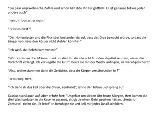 “Ein paar ungewöhnliche Zufälle und schon hältst du Ihn für göttlich? Er ist genauso tot wie jeder
andere auch.”
“Nein, Tribun, ist Er nicht.”
“Er ist es nicht?”
“Der Hohepriester und die Pharisäer bestanden darauf, dass das Grab bewacht würde, so dass die
Jünger von Jesus den Körper nicht stehlen könnten.”
“Ich weiß, der Befehl kam von mir.”
“Wir postierten drei Männer rund um die Uhr, die alle acht Stunden abgelöst wurden, wie es die
Vorschrift verlangt. Ich versiegelte die Gruft, bevor sie mit der Wache anfingen, sie war abgesichert.”
“Also, woher stammen dann die Gerüchte, dass der Körper verschwunden ist?”
“Er ist weg, Herr.”
“Ich ziehe dir das Fell über die Ohren, Zenturio!”, schrie der Tribun und sprang auf.
Cassius stand auch auf, aber er fuhr fort: “Ungefähr um sieben Uhr heute Morgen, Herr, kamen die
drei Wachsoldaten in die Kaserne gerannt, als ob sie einen Geist gesehen hätten. ‚Zenturio!
Zenturio!‘ riefen sie, ‚Er lebt!‘ Ich beruhigte sie und ließ mir jedes Detail schildern.
 