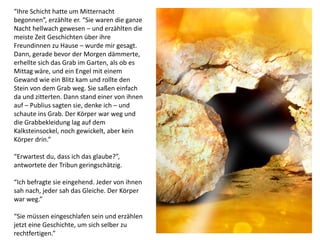 “Ihre Schicht hatte um Mitternacht
begonnen”, erzählte er. “Sie waren die ganze
Nacht hellwach gewesen – und erzählten die
meiste Zeit Geschichten über ihre
Freundinnen zu Hause – wurde mir gesagt.
Dann, gerade bevor der Morgen dämmerte,
erhellte sich das Grab im Garten, als ob es
Mittag wäre, und ein Engel mit einem
Gewand wie ein Blitz kam und rollte den
Stein von dem Grab weg. Sie saßen einfach
da und zitterten. Dann stand einer von ihnen
auf – Publius sagten sie, denke ich – und
schaute ins Grab. Der Körper war weg und
die Grabbekleidung lag auf dem
Kalksteinsockel, noch gewickelt, aber kein
Körper drin.”
“Erwartest du, dass ich das glaube?”,
antwortete der Tribun geringschätzig.
“Ich befragte sie eingehend. Jeder von ihnen
sah nach, jeder sah das Gleiche. Der Körper
war weg.”
“Sie müssen eingeschlafen sein und erzählen
jetzt eine Geschichte, um sich selber zu
rechtfertigen.”
 