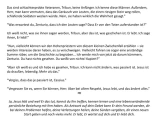 Das sind schlachterprobte Veteranen, Tribun, keine Anfänger. Ich kenne diese Männer. Außerdem,
Herr, man kann vermuten, dass das Geräusch von Leuten, die einen riesigen Stein weg rollen,
schlafende Soldaten wecken würde. Nein, sie haben wirklich die Wahrheit gesagt.”
“Was erwartest du, Zenturio, dass ich den Leuten sage? Dass Er von den Toten auferstanden ist?”
Ich weiß nicht, was sie ihnen sagen werden, Tribun, aber das ist, was geschehen ist. Er lebt. Ich sage
ihnen, Er lebt!”
“Nun, vielleicht können wir den Hohenpriestern von diesem kleinen Zwischenfall erzählen – sie
werden Interesse daran haben, es zu verschweigen. Vielleicht fahren sie sogar eine anständige
Summe rüber, um die Geschichte zu begraben... Ich werde mich von jetzt ab darum kümmern,
Zenturio. Du hast nichts gesehen. Du weißt von nichts! Kapiert?”
“Aber ich weiß es und ich habe es gesehen, Tribun. Ich kann nicht ändern, was passiert ist. Jesus ist
da draußen, lebendig. Mehr als das.”
“Vergiss, dass das je passiert ist, Cassius.”
“Vergessen Sie es, wenn Sie können, Herr. Aber bei allem Respekt, Jesus lebt, und das ändert alles.”

Ja, Jesus lebt und weil Er das tut, kannst du Ihn treffen, kennen lernen und eine lebensverändernde
persönliche Beziehung mit Ihm haben. Als Antwort auf dein Gebet kann Er dein Freund werden, dir
bei deinen Problemen helfen, deine Verletzungen heilen, deine Sünden vergeben, dir einen neuen
Start geben und noch vieles mehr. Er lebt, Er wartet auf dich und Er liebt dich.
 