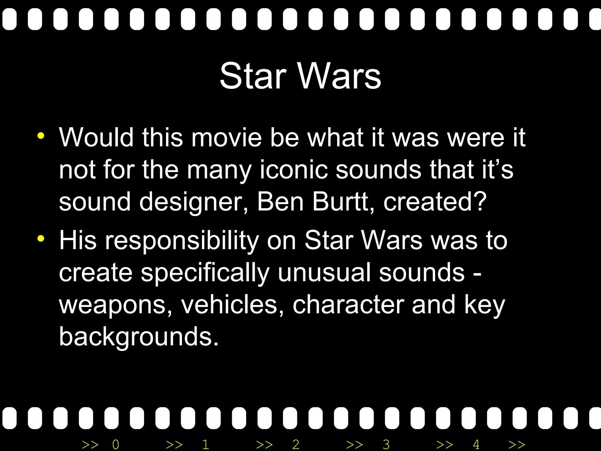 Star Wars Would this movie be what it was were it not for the many iconic sounds that it’s sound designer, Ben Burtt, created? His responsibility on Star Wars was to create specifically unusual sounds - weapons, vehicles, character and key backgrounds.  