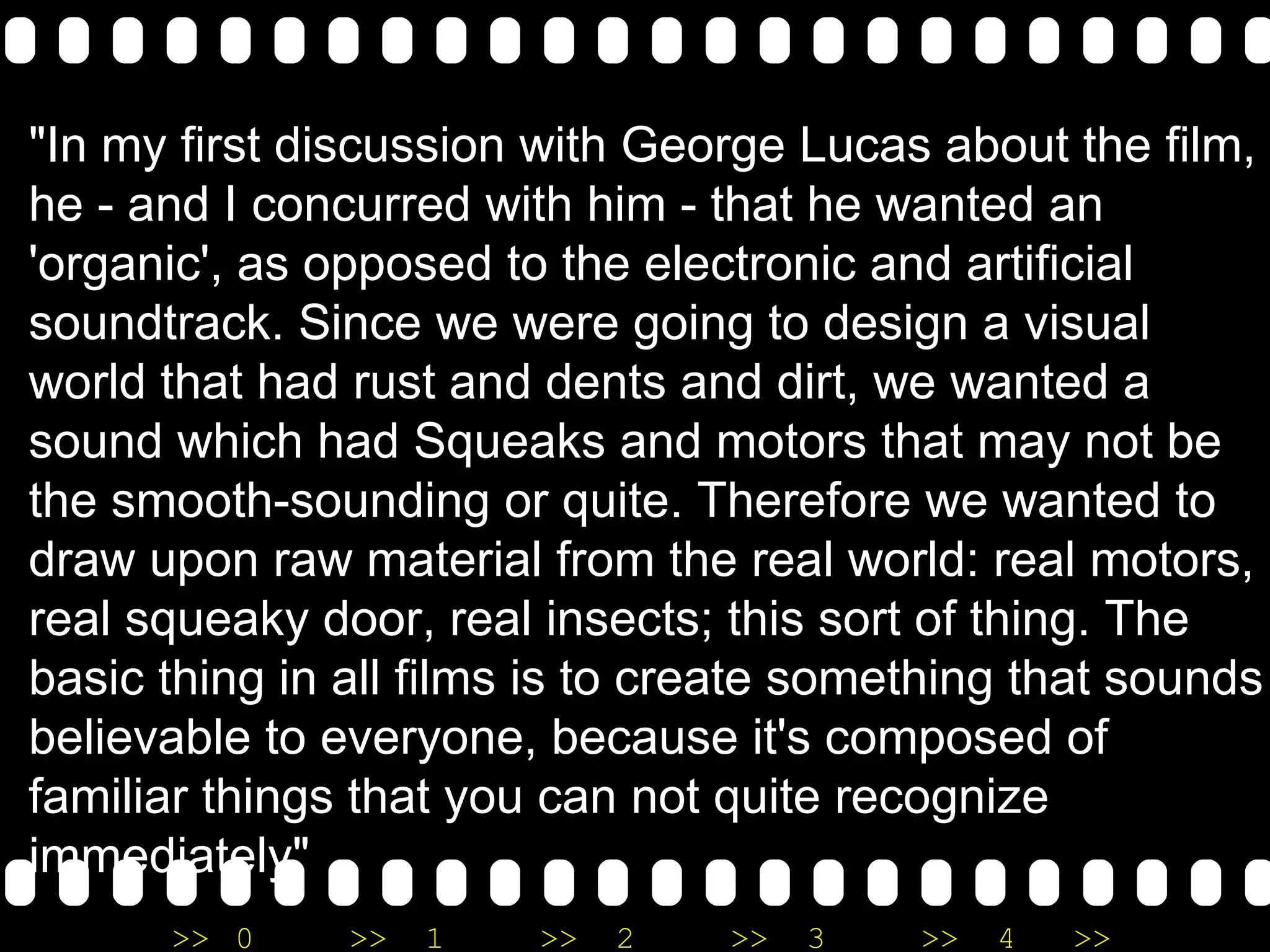 "In my first discussion with George Lucas about the film, he - and I concurred with him - that he wanted an 'organic', as opposed to the electronic and artificial soundtrack. Since we were going to design a visual world that had rust and dents and dirt, we wanted a sound which had Squeaks and motors that may not be the smooth-sounding or quite. Therefore we wanted to draw upon raw material from the real world: real motors, real squeaky door, real insects; this sort of thing. The basic thing in all films is to create something that sounds believable to everyone, because it's composed of familiar things that you can not quite recognize immediately" 