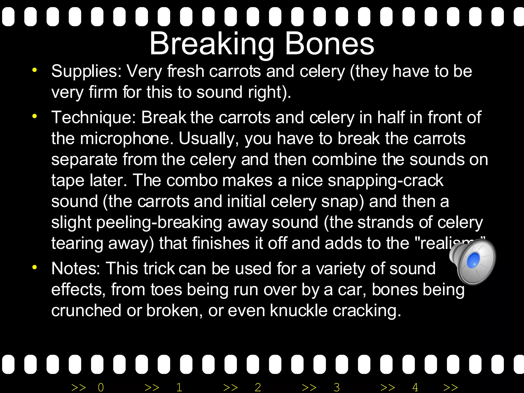 Breaking Bones Supplies: Very fresh carrots and celery (they have to be very firm for this to sound right). Technique: Break the carrots and celery in half in front of the microphone. Usually, you have to break the carrots separate from the celery and then combine the sounds on tape later. The combo makes a nice snapping-crack sound (the carrots and initial celery snap) and then a slight peeling-breaking away sound (the strands of celery tearing away) that finishes it off and adds to the "realism.” Notes: This trick can be used for a variety of sound effects, from toes being run over by a car, bones being crunched or broken, or even knuckle cracking.  