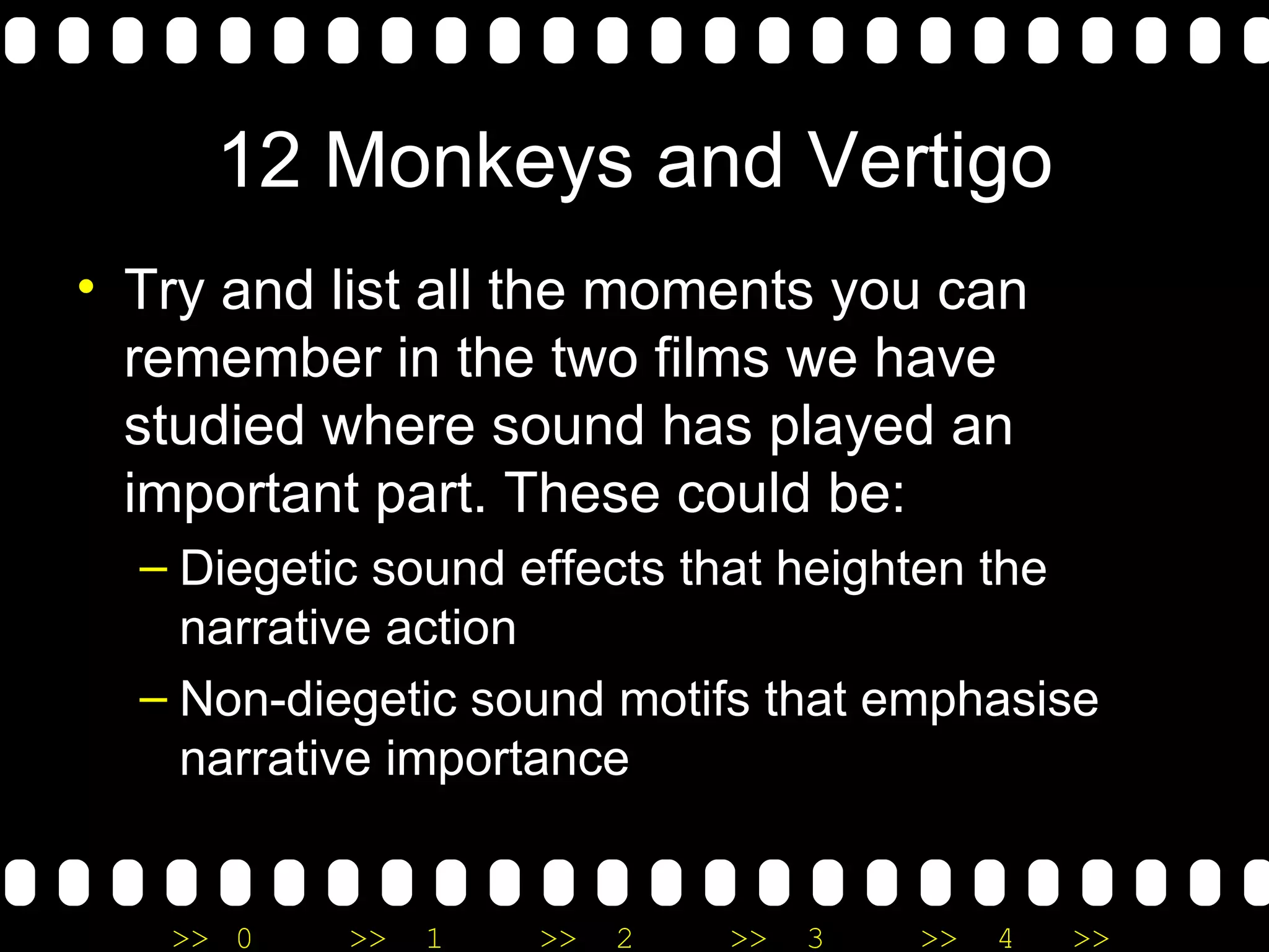12 Monkeys and Vertigo Try and list all the moments you can remember in the two films we have studied where sound has played an important part. These could be: Diegetic sound effects that heighten the narrative action Non-diegetic sound motifs that emphasise narrative importance  