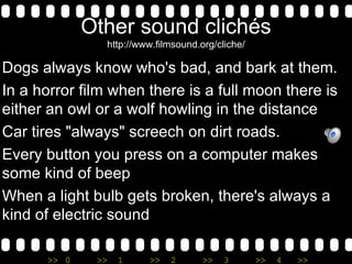 Other sound clichés http://www.filmsound.org/cliche/ Dogs always know who's bad, and bark at them. In a horror film when there is a full moon there is either an owl or a wolf howling in the distance Car tires "always" screech on dirt roads. Every button you press on a computer makes some kind of beep When a light bulb gets broken, there's always a kind of electric sound  
