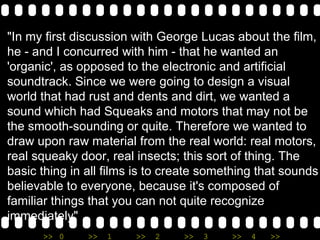"In my first discussion with George Lucas about the film, he - and I concurred with him - that he wanted an 'organic', as opposed to the electronic and artificial soundtrack. Since we were going to design a visual world that had rust and dents and dirt, we wanted a sound which had Squeaks and motors that may not be the smooth-sounding or quite. Therefore we wanted to draw upon raw material from the real world: real motors, real squeaky door, real insects; this sort of thing. The basic thing in all films is to create something that sounds believable to everyone, because it's composed of familiar things that you can not quite recognize immediately" 