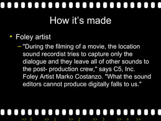 How it’s made Foley artist "During the filming of a movie, the location sound recordist tries to capture only the dialogue and they leave all of other sounds to the post- production crew," says C5, Inc. Foley Artist Marko Costanzo. "What the sound editors cannot produce digitally falls to us." 