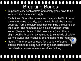Breaking Bones Supplies: Very fresh carrots and celery (they have to be very firm for this to sound right). Technique: Break the carrots and celery in half in front of the microphone. Usually, you have to break the carrots separate from the celery and then combine the sounds on tape later. The combo makes a nice snapping-crack sound (the carrots and initial celery snap) and then a slight peeling-breaking away sound (the strands of celery tearing away) that finishes it off and adds to the "realism.” Notes: This trick can be used for a variety of sound effects, from toes being run over by a car, bones being crunched or broken, or even knuckle cracking.  