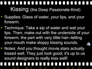 Kissing  (the Deep Passionate Kind)  Supplies: Glass of water, your lips, and your forearm. Technique: Take a sip of water and wet your lips. Then, make out with the underside of your forearm, the part with very little hair--letting your mouth make sloppy kissing sounds. Notes: And you thought movie stars actually kissed well. They just look good; it's up to us sound designers to really kiss well! 