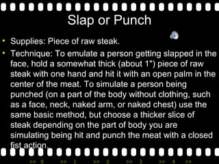 Slap or Punch Supplies: Piece of raw steak. Technique: To emulate a person getting slapped in the face, hold a somewhat thick (about 1") piece of raw steak with one hand and hit it with an open palm in the center of the meat. To simulate a person being punched (on a part of the body without clothing, such as a face, neck, naked arm, or naked chest) use the same basic method, but choose a thicker slice of steak depending on the part of body you are simulating being hit and punch the meat with a closed fist action. 