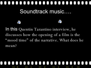 Soundtrack music…. In this  Quentin Tarantino interview, he discusses how the opening of a film is the “mood time” of the narrative. What does he mean? 
