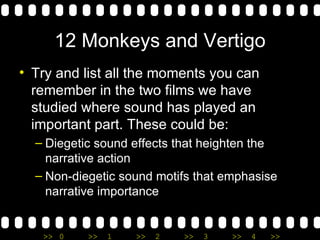 12 Monkeys and Vertigo Try and list all the moments you can remember in the two films we have studied where sound has played an important part. These could be: Diegetic sound effects that heighten the narrative action Non-diegetic sound motifs that emphasise narrative importance  