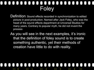 Foley Definition : Sound effects recorded in synchronization to edited picture in post-production. Named after Jack Foley, who was the head of the sound effects department at Universal Studios for many years. Contrary to popular myth, he did not invent the process As you will see in the next examples, it’s ironic that the definition of foley sound is to create something authentic, yet their methods of creation have little to do with reality.  
