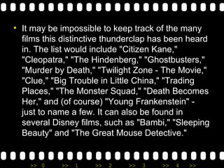 It may be impossible to keep track of the many films this distinctive thunderclap has been heard in. The list would include "Citizen Kane," "Cleopatra," "The Hindenberg," "Ghostbusters," "Murder by Death," "Twilight Zone - The Movie," "Clue," "Big Trouble in Little China," "Trading Places," "The Monster Squad," "Death Becomes Her," and (of course) "Young Frankenstein" - just to name a few. It can also be found in several Disney films, such as "Bambi," "Sleeping Beauty" and "The Great Mouse Detective." 