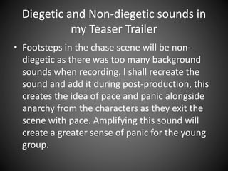 Diegetic and Non-diegetic sounds in
my Teaser Trailer
• Footsteps in the chase scene will be non-
diegetic as there was too many background
sounds when recording. I shall recreate the
sound and add it during post-production, this
creates the idea of pace and panic alongside
anarchy from the characters as they exit the
scene with pace. Amplifying this sound will
create a greater sense of panic for the young
group.
 
