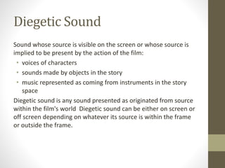 Diegetic Sound
Sound whose source is visible on the screen or whose source is
implied to be present by the action of the film:
• voices of characters
• sounds made by objects in the story
• music represented as coming from instruments in the story
space
Diegetic sound is any sound presented as originated from source
within the film's world Diegetic sound can be either on screen or
off screen depending on whatever its source is within the frame
or outside the frame.
 