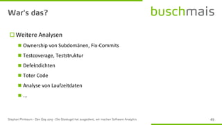  Weitere Analysen
◼ Ownership von Subdomänen, Fix-Commits
◼ Testcoverage, Teststruktur
◼ Defektdichten
◼ Toter Code
◼ Analyse von Laufzeitdaten
◼ ...
 