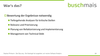  Bewertung der Ergebnisse notwendig
◼ Tiefergehende Analysen für kritische Stellen
◼ Relevanz und Priorisierung
◼ Planung von Refaktorisierung und Implementierung
◼ Management von Technical Debt
 