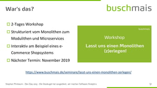  2-Tages Workshop
 Strukturiert vom Monolithen zum
Modulithen und Microservices
 Interaktiv am Beispiel eines e-
Commerce Shopsystems
 Nächster Termin: November 2019
https://www.buschmais.de/seminare/lasst-uns-einen-monolithen-zerlegen/
 
