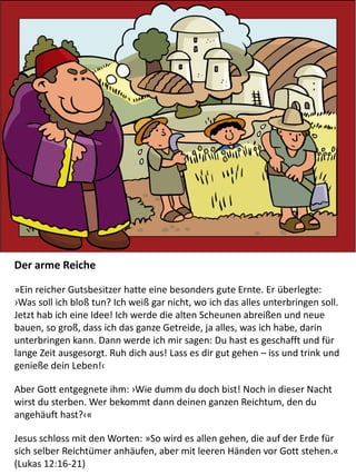 Der arme Reiche
»Ein reicher Gutsbesitzer hatte eine besonders gute Ernte. Er überlegte:
›Was soll ich bloß tun? Ich weiß gar nicht, wo ich das alles unterbringen soll.
Jetzt hab ich eine Idee! Ich werde die alten Scheunen abreißen und neue
bauen, so groß, dass ich das ganze Getreide, ja alles, was ich habe, darin
unterbringen kann. Dann werde ich mir sagen: Du hast es geschafft und für
lange Zeit ausgesorgt. Ruh dich aus! Lass es dir gut gehen – iss und trink und
genieße dein Leben!‹
Aber Gott entgegnete ihm: ›Wie dumm du doch bist! Noch in dieser Nacht
wirst du sterben. Wer bekommt dann deinen ganzen Reichtum, den du
angehäuft hast?‹«
Jesus schloss mit den Worten: »So wird es allen gehen, die auf der Erde für
sich selber Reichtümer anhäufen, aber mit leeren Händen vor Gott stehen.«
(Lukas 12:16-21)
 