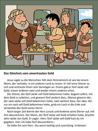 Das Gleichnis vom anvertrauten Geld
Jesus sagte zu die Menschen: Mit dem Himmelreich ist wie bei einem
Mann, der vorhatte, in ein anderes Land zu reisen. Er rief seine Diener zu
sich und vertraute ihnen sein Vermögen an. Einem gab er fünf säcke voll
Gold, einem anderen zwei und wieder einem anderen eines.
Der Diener, der fünf säcke voll Gold bekommen hatte, begann sofort, mit
dem Geld zu arbeiten, und gewann fünf weitere dazu. Ebenso gewann der,
der zwei säcke voll Gold bekommen hatte, zwei weitere dazu. Der aber, der
nur ein sack voll Gold bekommen hatte, grub ein Loch in die Erde und
versteckte das Geld seines Herrn.
Nach langer Zeit kehrte der Herr zurück und forderte seine Diener auf, mit
ihm abzurechnen. Der Mann, der fünf säcke voll Gold erhalten hatte, brachte
zehn säcke von Gold. Er sagte: ›Herr, fünf säcke voll Gold hast du mir
gegeben. Hier, ich habe fünf dazuverdient.‹
Da lobte ihn sein Herr: ›Du warst tüchtig und zuverlässig. In kleinen
 