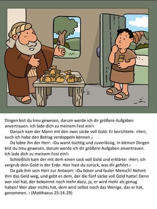 Dingen bist du treu gewesen, darum werde ich dir größere Aufgaben
anvertrauen. Ich lade dich zu meinem Fest ein!‹
Danach kam der Mann mit den zwei säcke voll Gold. Er berichtete: ›Herr,
auch ich habe den Betrag verdoppeln können.‹
Da lobte ihn der Herr: ›Du warst tüchtig und zuverlässig. In kleinen Dingen
bist du treu gewesen, darum werde ich dir größere Aufgaben anvertrauen.
Ich lade dich zu meinem Fest ein!‹
Schließlich kam der mit dem einen sack voll Gold und erklärte: ›Herr, ich
vergrub dein Gold in der Erde. Hier hast du zurück, was dir gehört.‹
Da gab ihm sein Herr zur Antwort: ›Du böser und fauler Mensch! Nehmt
ihm das Geld weg, und gebt es dem, der die fünf säcke voll Gold hatte! Denn
wer viel hat, der bekommt noch mehr dazu, ja, er wird mehr als genug
haben! Wer aber nichts hat, dem wird selbst noch das Wenige, das er hat,
genommen. ‹ (Matthaeus 25:14-29)
 