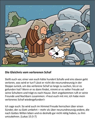 Die Gleichnis vom verlorenen Schaf
Stellt euch vor, einer von euch hätte hundert Schafe und eins davon geht
verloren, was wird er tun? Lässt er nicht die neunundneunzig in der
Steppe zurück, um das verlorene Schaf so lange zu suchen, bis er es
gefunden hat? Wenn er es dann findet, nimmt er es voller Freude auf
seine Schultern und trägt es nach Hause. Dort angekommen ruft er seine
Freunde und Nachbarn zusammen: ›Freut euch mit mir, ich habe mein
verlorenes Schaf wiedergefunden!‹
Ich sage euch: So wird auch im Himmel Freude herrschen über einen
Sünder, der zu Gott umkehrt – mehr als über neunundneunzig andere, die
nach Gottes Willen leben und es deshalb gar nicht nötig haben, zu ihm
umzukehren. (Lukas 15:3-7)
 