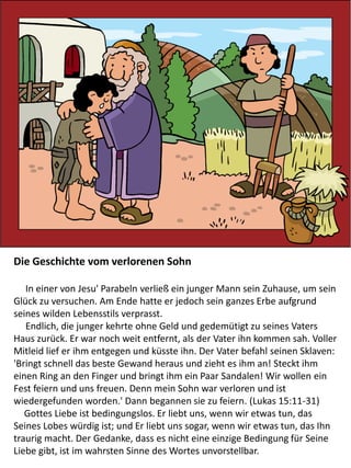 Die Geschichte vom verlorenen Sohn
In einer von Jesu' Parabeln verließ ein junger Mann sein Zuhause, um sein
Glück zu versuchen. Am Ende hatte er jedoch sein ganzes Erbe aufgrund
seines wilden Lebensstils verprasst.
Endlich, die junger kehrte ohne Geld und gedemütigt zu seines Vaters
Haus zurück. Er war noch weit entfernt, als der Vater ihn kommen sah. Voller
Mitleid lief er ihm entgegen und küsste ihn. Der Vater befahl seinen Sklaven:
'Bringt schnell das beste Gewand heraus und zieht es ihm an! Steckt ihm
einen Ring an den Finger und bringt ihm ein Paar Sandalen! Wir wollen ein
Fest feiern und uns freuen. Denn mein Sohn war verloren und ist
wiedergefunden worden.' Dann begannen sie zu feiern. (Lukas 15:11-31)
Gottes Liebe ist bedingungslos. Er liebt uns, wenn wir etwas tun, das
Seines Lobes würdig ist; und Er liebt uns sogar, wenn wir etwas tun, das Ihn
traurig macht. Der Gedanke, dass es nicht eine einzige Bedingung für Seine
Liebe gibt, ist im wahrsten Sinne des Wortes unvorstellbar.
 