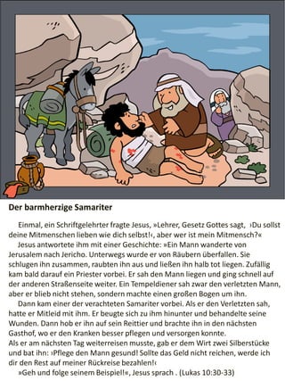 Der barmherzige Samariter
Einmal, ein Schriftgelehrter fragte Jesus, »Lehrer, Gesetz Gottes sagt, ›Du sollst
deine Mitmenschen lieben wie dich selbst!‹, aber wer ist mein Mitmensch?«
Jesus antwortete ihm mit einer Geschichte: »Ein Mann wanderte von
Jerusalem nach Jericho. Unterwegs wurde er von Räubern überfallen. Sie
schlugen ihn zusammen, raubten ihn aus und ließen ihn halb tot liegen. Zufällig
kam bald darauf ein Priester vorbei. Er sah den Mann liegen und ging schnell auf
der anderen Straßenseite weiter. Ein Tempeldiener sah zwar den verletzten Mann,
aber er blieb nicht stehen, sondern machte einen großen Bogen um ihn.
Dann kam einer der verachteten Samariter vorbei. Als er den Verletzten sah,
hatte er Mitleid mit ihm. Er beugte sich zu ihm hinunter und behandelte seine
Wunden. Dann hob er ihn auf sein Reittier und brachte ihn in den nächsten
Gasthof, wo er den Kranken besser pflegen und versorgen konnte.
Als er am nächsten Tag weiterreisen musste, gab er dem Wirt zwei Silberstücke
und bat ihn: ›Pflege den Mann gesund! Sollte das Geld nicht reichen, werde ich
dir den Rest auf meiner Rückreise bezahlen!‹
»Geh und folge seinem Beispiel!«, Jesus sprach . (Lukas 10:30-33)
 