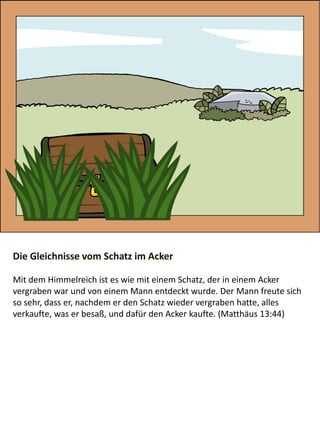 Die Gleichnisse vom Schatz im Acker
​Mit dem Himmelreich ist es wie mit einem Schatz, der in einem Acker
vergraben war und von einem Mann entdeckt wurde. Der Mann freute sich
so sehr, dass er, nachdem er den Schatz wieder vergraben hatte, alles
verkaufte, was er besaß, und dafür den Acker kaufte. (Matthäus 13:44)
 