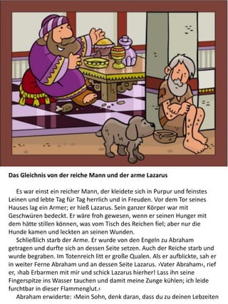 Das Gleichnis von der reiche Mann und der arme Lazarus
​ Es war einst ein reicher Mann, der kleidete sich in Purpur und feinstes
Leinen und lebte Tag für Tag herrlich und in Freuden. Vor dem Tor seines
Hauses lag ein Armer; er hieß Lazarus. Sein ganzer Körper war mit
Geschwüren bedeckt. Er wäre froh gewesen, wenn er seinen Hunger mit
dem hätte stillen können, was vom Tisch des Reichen fiel; aber nur die
Hunde kamen und leckten an seinen Wunden.
Schließlich starb der Arme. Er wurde von den Engeln zu Abraham
getragen und durfte sich an dessen Seite setzen. Auch der Reiche starb und
wurde begraben. Im Totenreich litt er große Qualen. Als er aufblickte, sah er
in weiter Ferne Abraham und an dessen Seite Lazarus. ›Vater Abraham‹, rief
er, ›hab Erbarmen mit mir und schick Lazarus hierher! Lass ihn seine
Fingerspitze ins Wasser tauchen und damit meine Zunge kühlen; ich leide
furchtbar in dieser Flammenglut.‹
Abraham erwiderte: ›Mein Sohn, denk daran, dass du zu deinen Lebzeiten
 