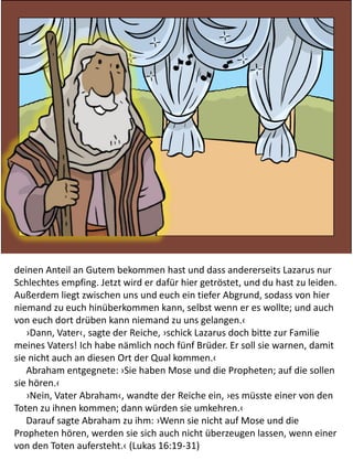 deinen Anteil an Gutem bekommen hast und dass andererseits Lazarus nur
Schlechtes empfing. Jetzt wird er dafür hier getröstet, und du hast zu leiden.
Außerdem liegt zwischen uns und euch ein tiefer Abgrund, sodass von hier
niemand zu euch hinüberkommen kann, selbst wenn er es wollte; und auch
von euch dort drüben kann niemand zu uns gelangen.‹
›Dann, Vater‹, sagte der Reiche, ›schick Lazarus doch bitte zur Familie
meines Vaters! Ich habe nämlich noch fünf Brüder. Er soll sie warnen, damit
sie nicht auch an diesen Ort der Qual kommen.‹
Abraham entgegnete: ›Sie haben Mose und die Propheten; auf die sollen
sie hören.‹
›Nein, Vater Abraham‹, wandte der Reiche ein, ›es müsste einer von den
Toten zu ihnen kommen; dann würden sie umkehren.‹
Darauf sagte Abraham zu ihm: ›Wenn sie nicht auf Mose und die
Propheten hören, werden sie sich auch nicht überzeugen lassen, wenn einer
von den Toten aufersteht.‹ (Lukas 16:19-31)
 