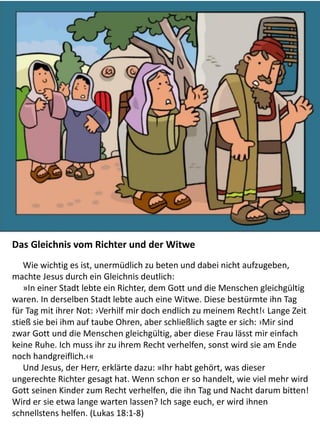 The Parable of the Widow and the
Unjust Judge: Story and
Coloring Page
Das Gleichnis vom Richter und der Witwe
Wie wichtig es ist, unermüdlich zu beten und dabei nicht aufzugeben,
machte Jesus durch ein Gleichnis deutlich:
»In einer Stadt lebte ein Richter, dem Gott und die Menschen gleichgültig
waren. In derselben Stadt lebte auch eine Witwe. Diese bestürmte ihn Tag
für Tag mit ihrer Not: ›Verhilf mir doch endlich zu meinem Recht!‹ Lange Zeit
stieß sie bei ihm auf taube Ohren, aber schließlich sagte er sich: ›Mir sind
zwar Gott und die Menschen gleichgültig, aber diese Frau lässt mir einfach
keine Ruhe. Ich muss ihr zu ihrem Recht verhelfen, sonst wird sie am Ende
noch handgreiflich.‹«
Und Jesus, der Herr, erklärte dazu: »Ihr habt gehört, was dieser
ungerechte Richter gesagt hat. Wenn schon er so handelt, wie viel mehr wird
Gott seinen Kinder zum Recht verhelfen, die ihn Tag und Nacht darum bitten!
Wird er sie etwa lange warten lassen? Ich sage euch, er wird ihnen
schnellstens helfen. (Lukas 18:1-8)
 