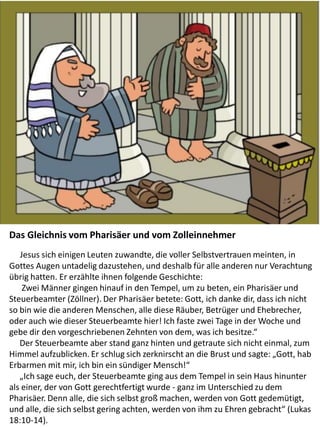 The Parable of the Pharisee and
the Publican
Das Gleichnis vom Pharisäer und vom Zolleinnehmer
Jesus sich einigen Leuten zuwandte, die voller Selbstvertrauen meinten, in
Gottes Augen untadelig dazustehen, und deshalb für alle anderen nur Verachtung
übrig hatten. Er erzählte ihnen folgende Geschichte:
Zwei Männer gingen hinauf in den Tempel, um zu beten, ein Pharisäer und
Steuerbeamter (Zöllner). Der Pharisäer betete: Gott, ich danke dir, dass ich nicht
so bin wie die anderen Menschen, alle diese Räuber, Betrüger und Ehebrecher,
oder auch wie dieser Steuerbeamte hier! Ich faste zwei Tage in der Woche und
gebe dir den vorgeschriebenen Zehnten von dem, was ich besitze.“
Der Steuerbeamte aber stand ganz hinten und getraute sich nicht einmal, zum
Himmel aufzublicken. Er schlug sich zerknirscht an die Brust und sagte: „Gott, hab
Erbarmen mit mir, ich bin ein sündiger Mensch!“
„Ich sage euch, der Steuerbeamte ging aus dem Tempel in sein Haus hinunter
als einer, der von Gott gerechtfertigt wurde - ganz im Unterschied zu dem
Pharisäer. Denn alle, die sich selbst groß machen, werden von Gott gedemütigt,
und alle, die sich selbst gering achten, werden von ihm zu Ehren gebracht“ (Lukas
18:10-14).
 