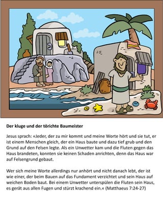 Der kluge und der törichte Baumeister
Jesus sprach: «Jeder, der zu mir kommt und meine Worte hört und sie tut, er
ist einem Menschen gleich, der ein Haus baute und dazu tief grub und den
Grund auf den Felsen legte. Als ein Unwetter kam und die Fluten gegen das
Haus brandeten, konnten sie keinen Schaden anrichten, denn das Haus war
auf Felsengrund gebaut.
Wer sich meine Worte allerdings nur anhört und nicht danach lebt, der ist
wie einer, der beim Bauen auf das Fundament verzichtet und sein Haus auf
weichen Boden baut. Bei einem Unwetter unterspülen die Fluten sein Haus,
es gerät aus allen Fugen und stürzt krachend ein.« (Matthaeus 7:24-27)
 
