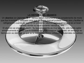 LA HISTORIA DEL ABANICO
 Un abanico (en japones 扇子 , sensu) es un instrumento y un complemento de moda
que fue inventado y fabricado para que de forma manual pudiese mover aire y facilitar la
   refrigeración cuando se está en un ambiente caluroso, principalmente si es un local
                     cerrado donde no haya corriente natural de aire.
  El abanico se originó en Japón. Su funcionamiento es muy sencillo, sólo basta agitar
 armónicamente el brazo que lo sustenta con más o menos intensidad; sin embargo su
fabricación es delicada ya que se le incorporan ribetes artísticos y materiales de calidad.
 