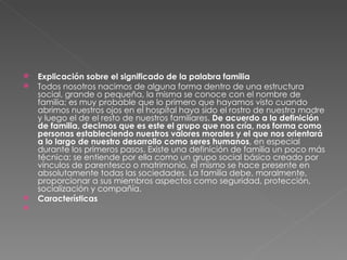 Explicación sobre el significado de la palabra familia Todos nosotros nacimos de alguna forma dentro de una estructura social, grande o pequeña, la misma se conoce con el nombre de familia; es muy probable que lo primero que hayamos visto cuando abrimos nuestros ojos en el hospital haya sido el rostro de nuestra madre y luego el de el resto de nuestros familiares.  De acuerdo a la definición de familia, decimos que es este el grupo que nos cría, nos forma como personas estableciendo nuestros valores morales y el que nos orientará a lo largo de nuestro desarrollo como seres humanos , en especial durante los primeros pasos. Existe una definición de familia un poco más técnica; se entiende por ella como un grupo social básico creado por vínculos de parentesco o matrimonio, el mismo se hace presente en absolutamente todas las sociedades. La familia debe, moralmente, proporcionar a sus miembros aspectos como seguridad, protección, socialización y compañía. Características 