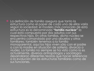 La definición de familia asegura que tanto la estructura como el papel de cada una de ellas varía según la sociedad; el modelo más conocido de esta estructura es la denominada  “familia nuclear”  la cual está compuesta por dos adultos con sus respectivos hijos. En otras familias, dicho núcleo se encuentra comandado por una abuelos y otros familiares; también tenemos a la familia monoparental, aquí los hijos viven sólo con el padre o con la madre en situación de soltería, divorcio o viudez. La familia no siempre se ha visto como lo es actualmente, diversos antropólogos y sociólogos desarrollaron diferentes teorías que hacer referencia a la evolución de las estructuras familiares como de sus funciones.  