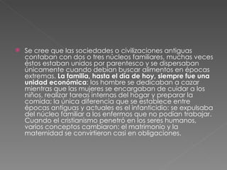Se cree que las sociedades o civilizaciones antiguas contaban con dos o tres núcleos familiares, muchas veces éstos estaban unidos por parentesco y se dispersaban únicamente cuando debían buscar alimentos en épocas extremas.  La familia, hasta el día de hoy, siempre fue una unidad económica : los hombre se dedicaban a cazar mientras que las mujeres se encargaban de cuidar a los niños, realizar tareas internas del hogar y preparar la comida; la única diferencia que se establece entre épocas antiguas y actuales es el infanticidio: se expulsaba del núcleo familiar a los enfermos que no podían trabajar. Cuando el cristianismo penetró en los seres humanos, varios conceptos cambiaron: el matrimonio y la maternidad se convirtieron casi en obligaciones.  