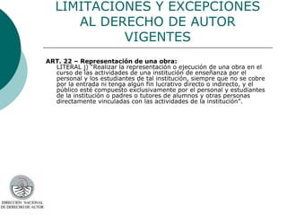 LIMITACIONES Y EXCEPCIONES AL DERECHO DE AUTOR VIGENTES ART. 22 – Representación de una obra: LITERAL j) “Realizar la representación o ejecución de una obra en el curso de las actividades de una institución de enseñanza por el personal y los estudiantes de tal institución, siempre que no se cobre por la entrada ni tenga algún fin lucrativo directo o indirecto, y el público esté compuesto exclusivamente por el personal y estudiantes de la institución o padres o tutores de alumnos y otras personas directamente vinculadas con las actividades de la institución”.  