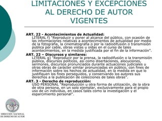LIMITACIONES Y EXCEPCIONES
      AL DERECHO DE AUTOR
            VIGENTES
ART. 22 - Acontecimientos de Actualidad:
  LITERAL f) “Reproducir y poner al alcance del público, con ocasión de
  las informaciones relativas a acontecimientos de actualidad por medio
  de la fotografía, la cinematografía o por la radiodifusión o transmisión
  pública por cable, obras vistas u oídas en el curso de tales
  acontecimientos, en la medida justificada por el fin de la información”.
ART. 22 – Discursos y similares:
  LITERAL g) "Reproducir por la prensa, la radiodifusión o la transmisión
  pública, discursos políticos, así como disertaciones, alocuciones,
  sermones, discursos pronunciados durante actuaciones judiciales u
  otras obras de carácter similar pronunciadas en público, con fines de
  información sobre los hechos de actualidad, en la medida en que lo
  justifiquen los fines perseguidos, y conservando los autores sus
  derechos a la publicación de colecciones de tales obras”.
ART. 3 - Derecho de reproducción:
  USO PERSONAL “Reproducción u otra forma de utilización, de la obra
  de otra persona, en un solo ejemplar, exclusivamente para el propio
  uso de un individuo, en casos tales como la investigación y el
  esparcimiento personal”.
 