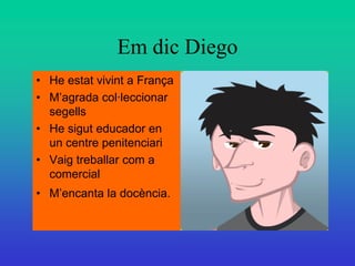 Em dic Diego
• He estat vivint a França
• M’agrada col·leccionar
  segells
• He sigut educador en
  un centre penitenciari
• Vaig treballar com a
  comercial
• M’encanta la docència.
 