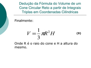 Dedução da Fórmula do Volume de um Cone Circular Reto a partir de Integrais Triplas em Coordenadas Cilíndricas Finalmente: Onde R é o raio do cone e H a altura do mesmo. (9) 