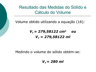 Resultado das Medidas do Sólido e Cálculo do Volume Volume obtido utilizando a equação (16): V T  = 279,58122 cm 3  ou V T  = 279,58122 ml Medindo o volume do sólido obtém-se: V T  = 280 ml 