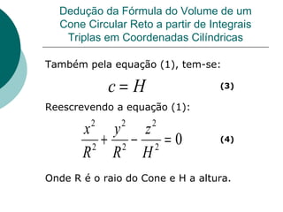 Dedução da Fórmula do Volume de um Cone Circular Reto a partir de Integrais Triplas em Coordenadas Cilíndricas Também pela equação (1), tem-se: Reescrevendo a equação (1): Onde R é o raio do Cone e H a altura. (3) (4) 