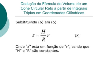 Dedução da Fórmula do Volume de um Cone Circular Reto a partir de Integrais Triplas em Coordenadas Cilíndricas Substituindo (6) em (5), Onde “z” esta em função de “r”, sendo que “H” e “R” são constantes.  (7) 