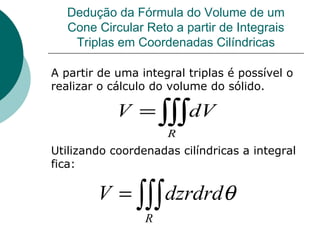Dedução da Fórmula do Volume de um Cone Circular Reto a partir de Integrais Triplas em Coordenadas Cilíndricas A partir de uma integral triplas é possível o realizar o cálculo do volume do sólido. Utilizando coordenadas cilíndricas a integral fica: 