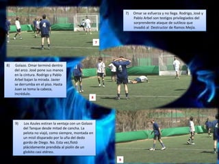 7)     Omar se esfuerza y no llega. Rodrigo, José y Pablo Arbelson testigos privilegiados del sorprendente ataque de sutileza que invadió al  Destructor de Ramos Mejía.78)      Golazo. Omar terminó dentro del arco. José pone sus manos en la cintura. Rodrigo y Pablo Arbel bajan la mirada. Javier se derrumba en el piso. Hasta Juan se toma la cabeza, incrédulo.89)      Los Azules estiran la ventaja con un Golazo del Tanque desde mitad de cancha. La pelota no viajó, como siempre, montada en un misil disparado por la uña del dedo gordo de Diego. No. Esta vez,flotó plácidamente prendida al piolín de un globito casi etéreo.9